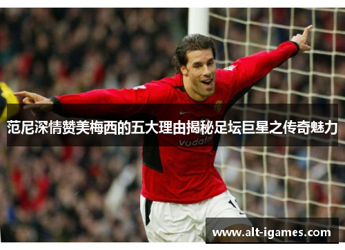 范尼深情赞美梅西的五大理由揭秘足坛巨星之传奇魅力