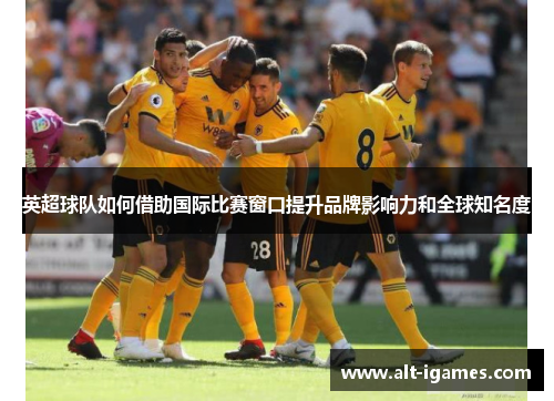 英超球队如何借助国际比赛窗口提升品牌影响力和全球知名度