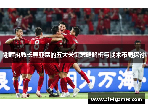 谢晖执教长春亚泰的五大关键策略解析与战术布局探讨