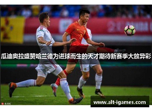 瓜迪奥拉盛赞哈兰德为进球而生的天才期待新赛季大放异彩 瓜迪奥拉盛赞哈兰德为进球而生的天才期待新赛季大放异彩